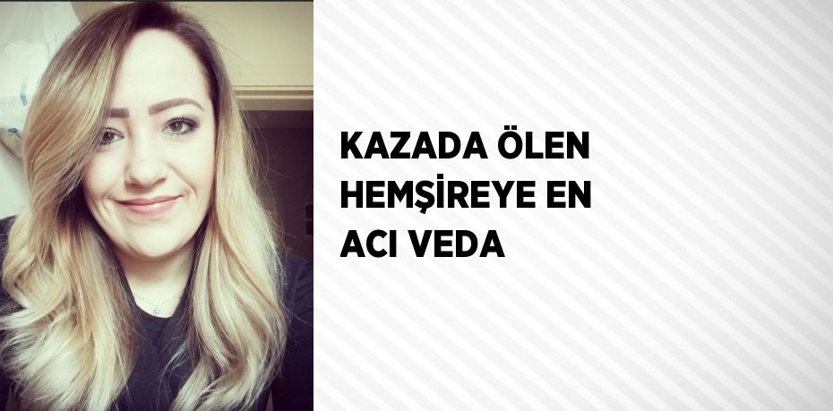 KAZADA ÖLEN HEMŞİREYE EN ACI VEDA