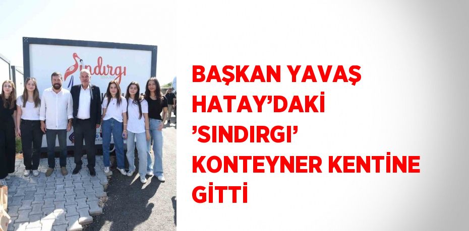 BAŞKAN YAVAŞ HATAY’DAKİ ’SINDIRGI’ KONTEYNER KENTİNE GİTTİ