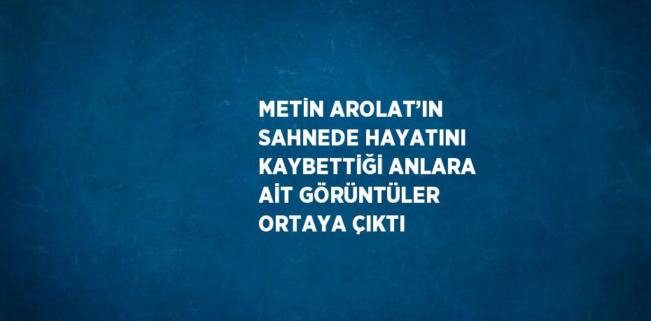 METİN AROLAT’IN SAHNEDE HAYATINI KAYBETTİĞİ ANLARA AİT GÖRÜNTÜLER ORTAYA ÇIKTI