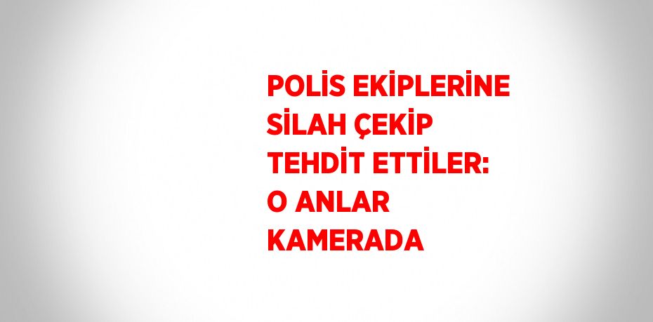 POLİS EKİPLERİNE SİLAH ÇEKİP TEHDİT ETTİLER: O ANLAR KAMERADA