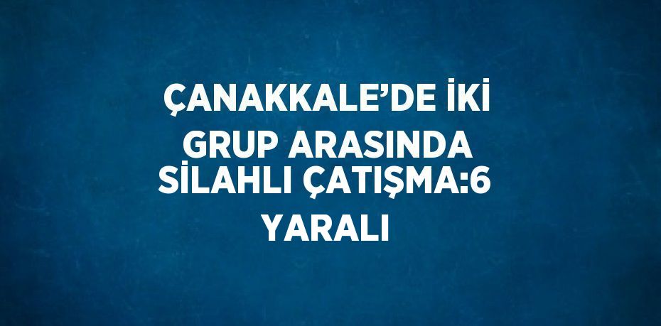 ÇANAKKALE’DE İKİ GRUP ARASINDA SİLAHLI ÇATIŞMA:6 YARALI