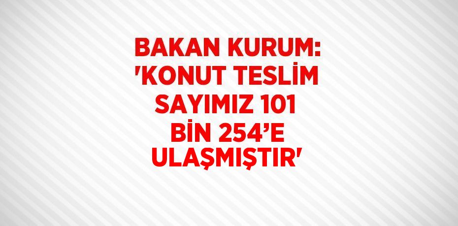 BAKAN KURUM: 'KONUT TESLİM SAYIMIZ 101 BİN 254’E ULAŞMIŞTIR'