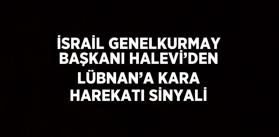 İSRAİL GENELKURMAY BAŞKANI HALEVİ’DEN LÜBNAN’A KARA HAREKATI SİNYALİ