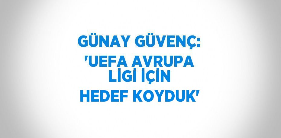 GÜNAY GÜVENÇ: 'UEFA AVRUPA LİGİ İÇİN HEDEF KOYDUK'