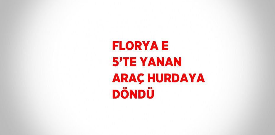 FLORYA E 5’TE YANAN ARAÇ HURDAYA DÖNDÜ