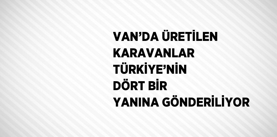 VAN’DA ÜRETİLEN KARAVANLAR TÜRKİYE’NİN DÖRT BİR YANINA GÖNDERİLİYOR