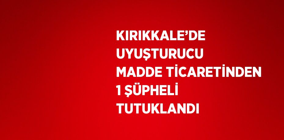 KIRIKKALE’DE UYUŞTURUCU MADDE TİCARETİNDEN 1 ŞÜPHELİ TUTUKLANDI