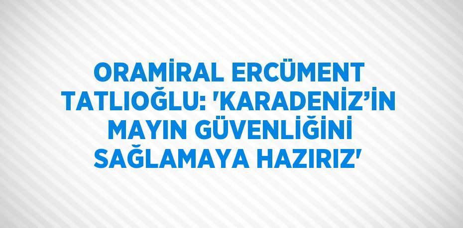 ORAMİRAL ERCÜMENT TATLIOĞLU: 'KARADENİZ’İN MAYIN GÜVENLİĞİNİ SAĞLAMAYA HAZIRIZ'