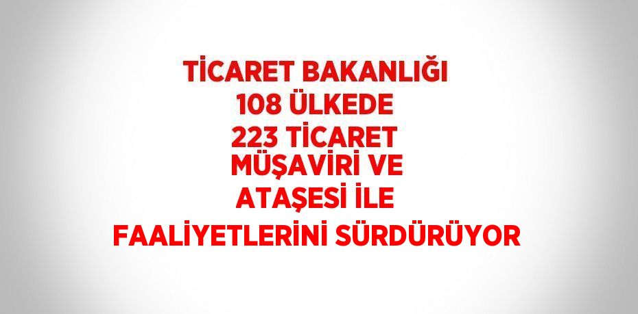 TİCARET BAKANLIĞI 108 ÜLKEDE 223 TİCARET MÜŞAVİRİ VE ATAŞESİ İLE FAALİYETLERİNİ SÜRDÜRÜYOR