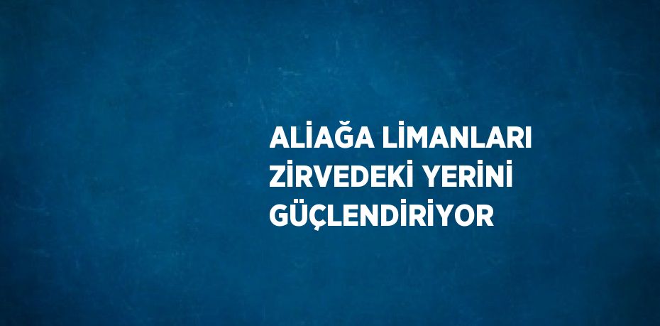 ALİAĞA LİMANLARI ZİRVEDEKİ YERİNİ GÜÇLENDİRİYOR