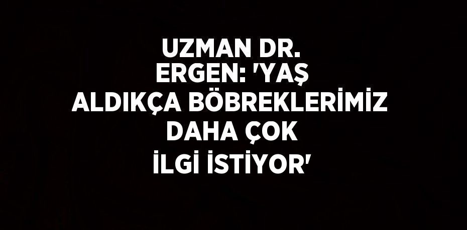 UZMAN DR. ERGEN: 'YAŞ ALDIKÇA BÖBREKLERİMİZ DAHA ÇOK İLGİ İSTİYOR'