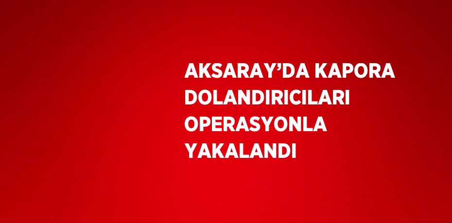 AKSARAY’DA KAPORA DOLANDIRICILARI OPERASYONLA YAKALANDI