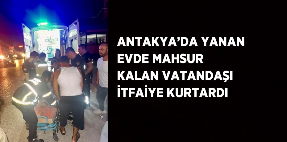 ANTAKYA’DA YANAN EVDE MAHSUR KALAN VATANDAŞI İTFAİYE KURTARDI