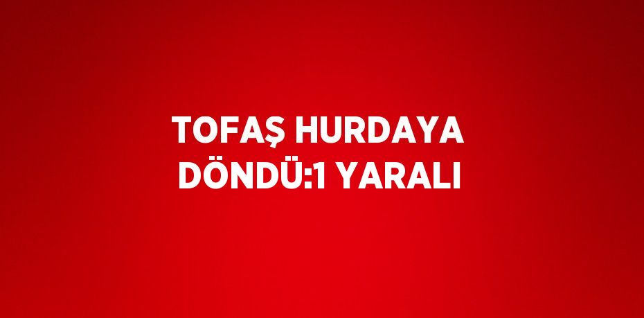 TOFAŞ HURDAYA DÖNDÜ:1 YARALI