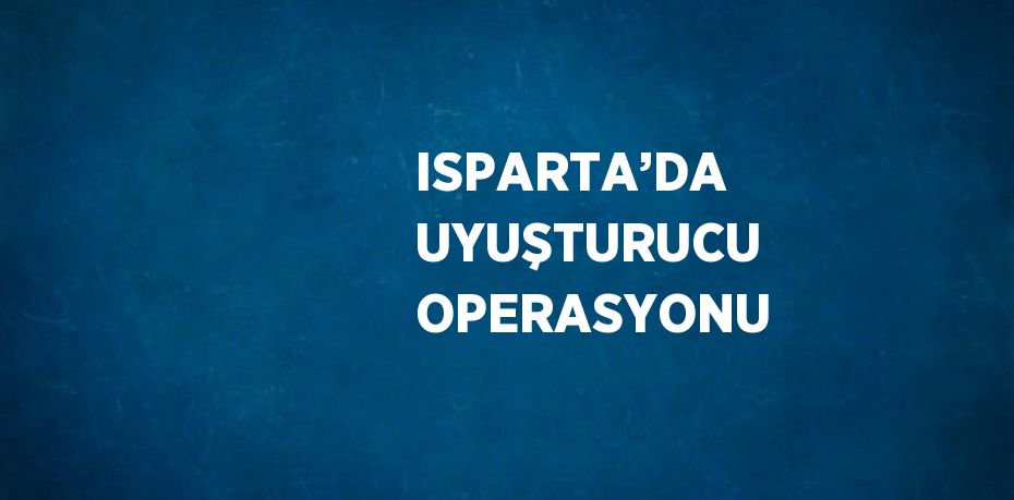 ISPARTA’DA UYUŞTURUCU OPERASYONU