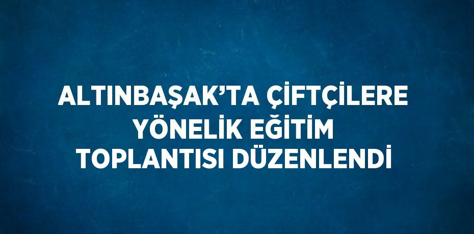 ALTINBAŞAK’TA ÇİFTÇİLERE YÖNELİK EĞİTİM TOPLANTISI DÜZENLENDİ