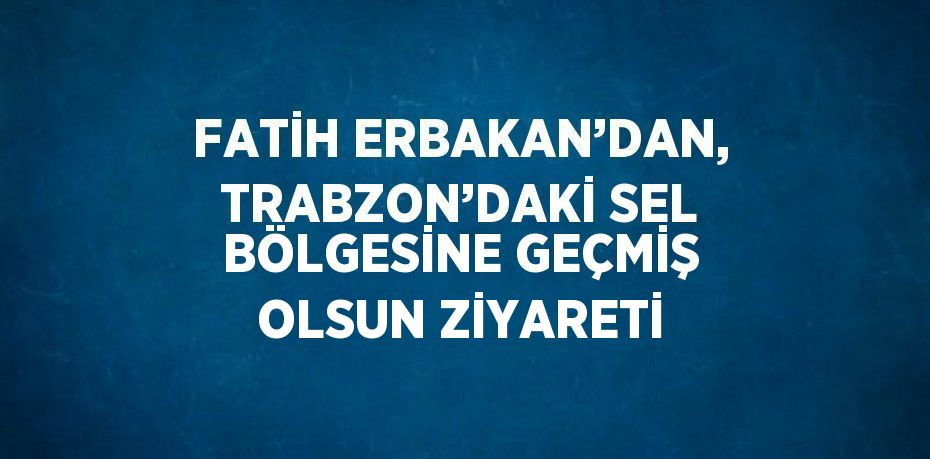 FATİH ERBAKAN’DAN, TRABZON’DAKİ SEL BÖLGESİNE GEÇMİŞ OLSUN ZİYARETİ