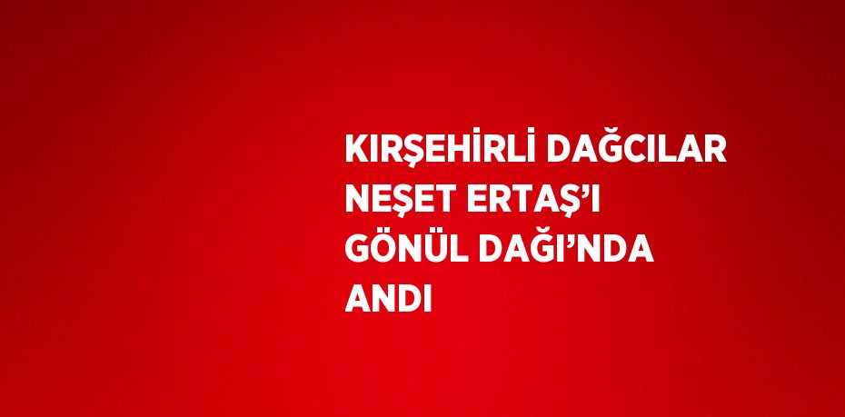 KIRŞEHİRLİ DAĞCILAR NEŞET ERTAŞ’I GÖNÜL DAĞI’NDA ANDI