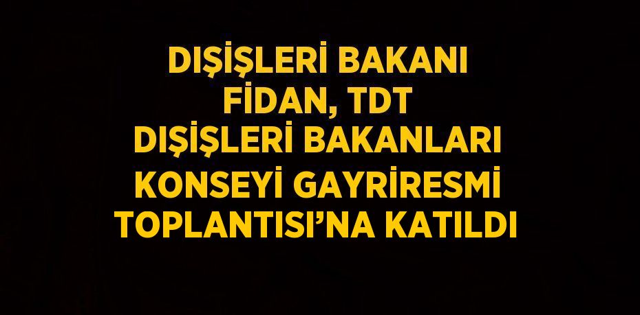 DIŞİŞLERİ BAKANI FİDAN, TDT DIŞİŞLERİ BAKANLARI KONSEYİ GAYRİRESMİ TOPLANTISI’NA KATILDI