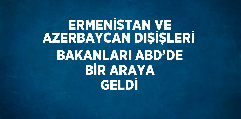 ERMENİSTAN VE AZERBAYCAN DIŞİŞLERİ BAKANLARI ABD’DE BİR ARAYA GELDİ