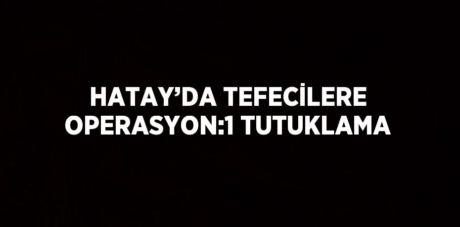 HATAY’DA TEFECİLERE OPERASYON:1 TUTUKLAMA