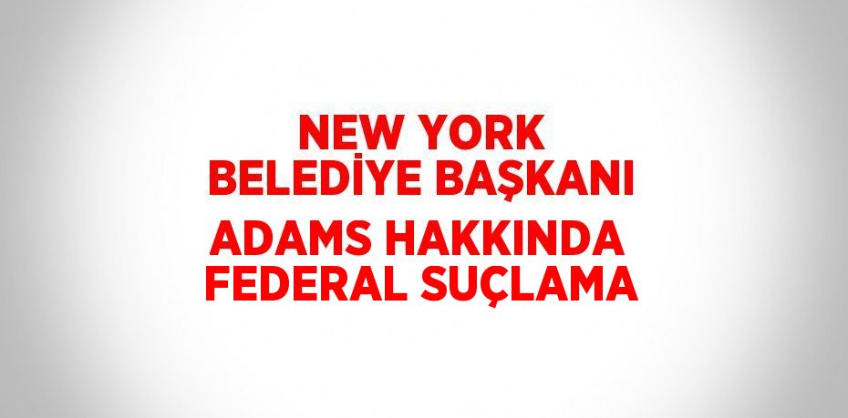 NEW YORK BELEDİYE BAŞKANI ADAMS HAKKINDA FEDERAL SUÇLAMA