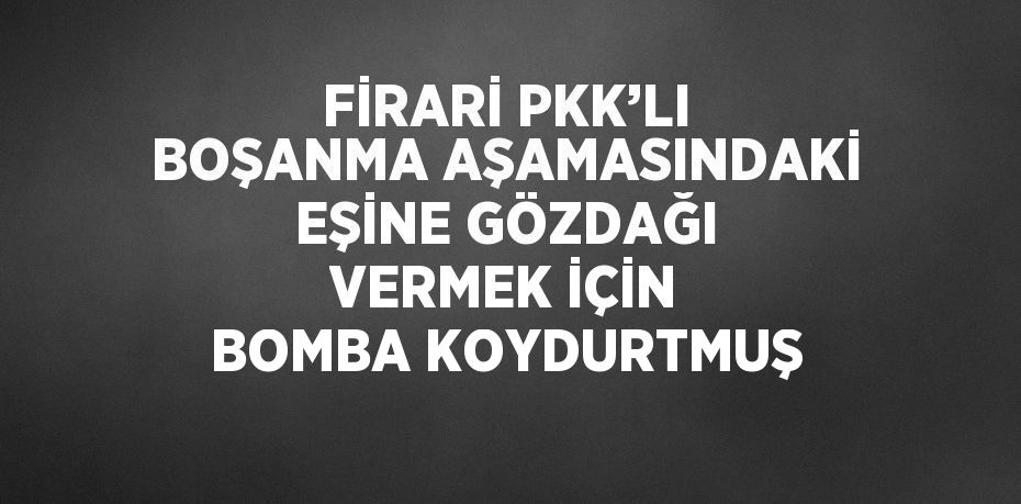 FİRARİ PKK’LI BOŞANMA AŞAMASINDAKİ EŞİNE GÖZDAĞI VERMEK İÇİN BOMBA KOYDURTMUŞ