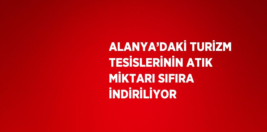 ALANYA’DAKİ TURİZM TESİSLERİNİN ATIK MİKTARI SIFIRA İNDİRİLİYOR