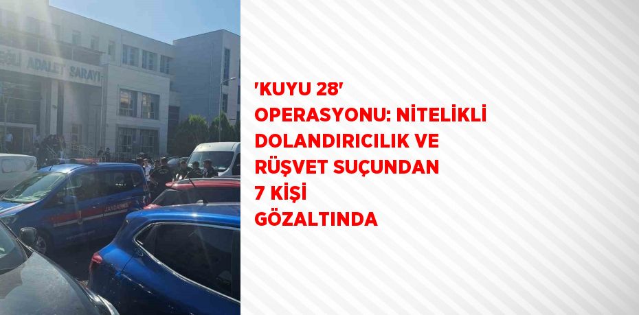 'KUYU 28' OPERASYONU: NİTELİKLİ DOLANDIRICILIK VE RÜŞVET SUÇUNDAN 7 KİŞİ GÖZALTINDA