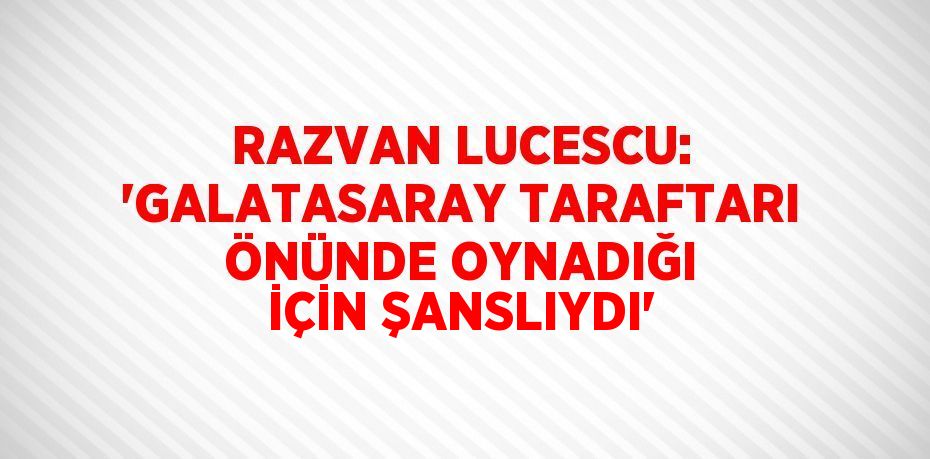 RAZVAN LUCESCU: 'GALATASARAY TARAFTARI ÖNÜNDE OYNADIĞI İÇİN ŞANSLIYDI'