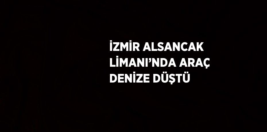 İZMİR ALSANCAK LİMANI’NDA ARAÇ DENİZE DÜŞTÜ