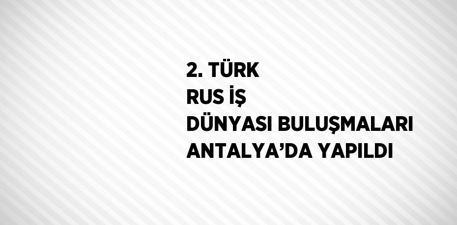 2. TÜRK RUS İŞ DÜNYASI BULUŞMALARI ANTALYA’DA YAPILDI