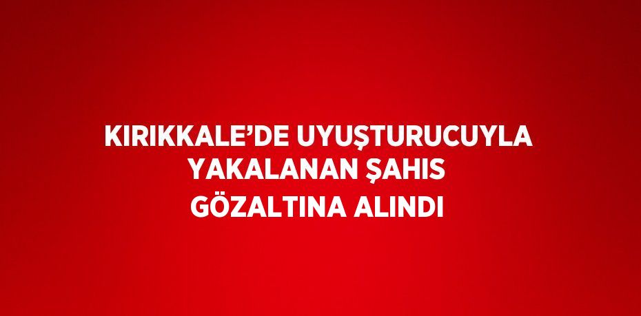 KIRIKKALE’DE UYUŞTURUCUYLA YAKALANAN ŞAHIS GÖZALTINA ALINDI