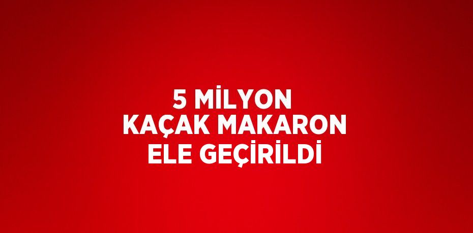 5 MİLYON KAÇAK MAKARON ELE GEÇİRİLDİ