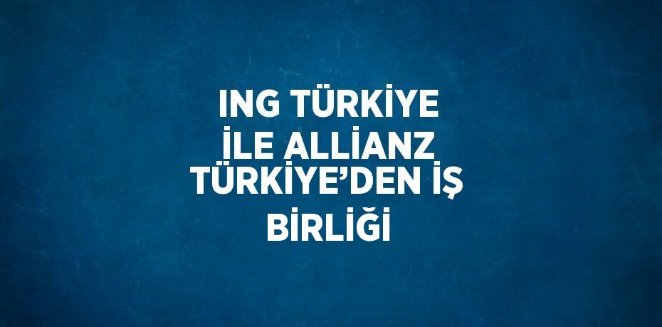 ING TÜRKİYE İLE ALLİANZ TÜRKİYE’DEN İŞ BİRLİĞİ