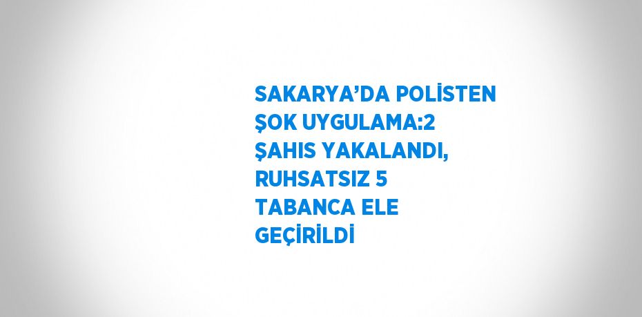 SAKARYA’DA POLİSTEN ŞOK UYGULAMA:2 ŞAHIS YAKALANDI, RUHSATSIZ 5 TABANCA ELE GEÇİRİLDİ