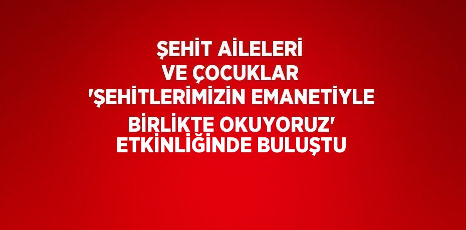 ŞEHİT AİLELERİ VE ÇOCUKLAR 'ŞEHİTLERİMİZİN EMANETİYLE BİRLİKTE OKUYORUZ' ETKİNLİĞİNDE BULUŞTU