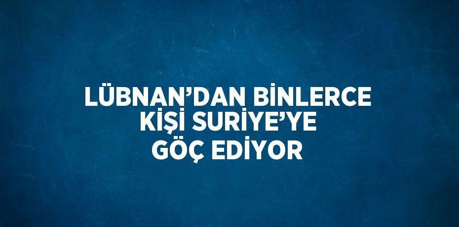 LÜBNAN’DAN BİNLERCE KİŞİ SURİYE’YE GÖÇ EDİYOR