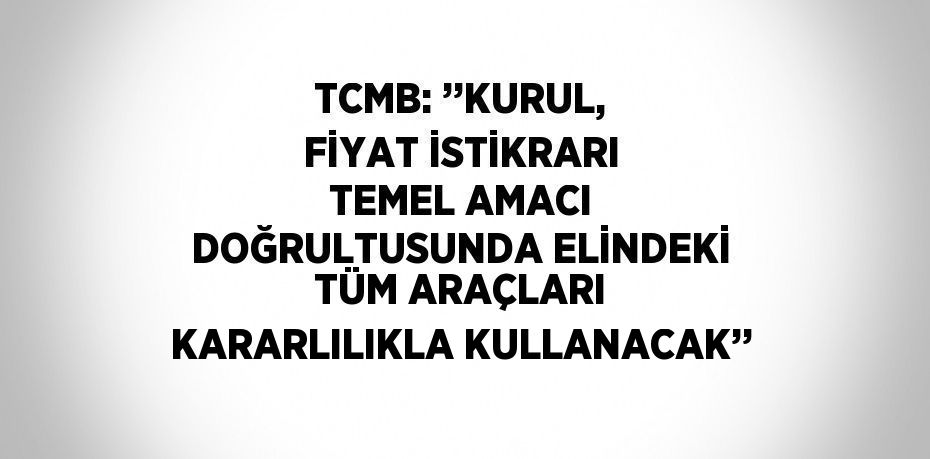 TCMB: ’’KURUL, FİYAT İSTİKRARI TEMEL AMACI DOĞRULTUSUNDA ELİNDEKİ TÜM ARAÇLARI KARARLILIKLA KULLANACAK’’