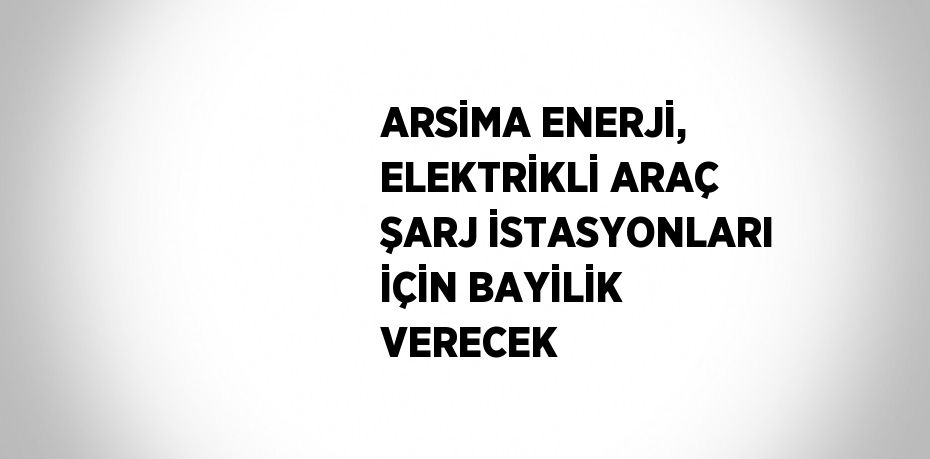 ARSİMA ENERJİ, ELEKTRİKLİ ARAÇ ŞARJ İSTASYONLARI İÇİN BAYİLİK VERECEK