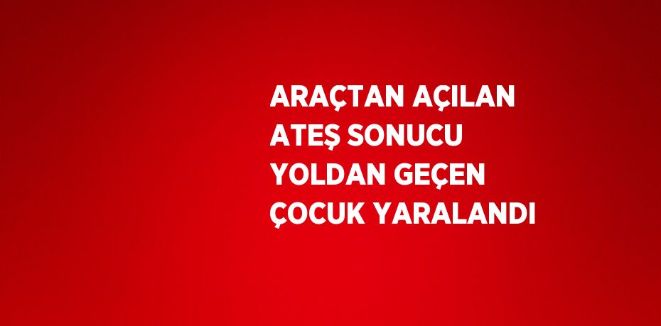 ARAÇTAN AÇILAN ATEŞ SONUCU YOLDAN GEÇEN ÇOCUK YARALANDI