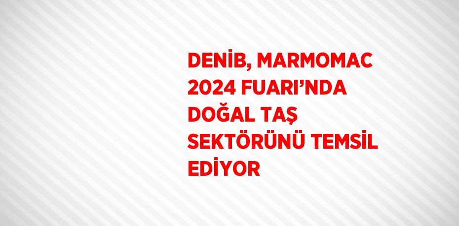 DENİB, MARMOMAC 2024 FUARI’NDA DOĞAL TAŞ SEKTÖRÜNÜ TEMSİL EDİYOR