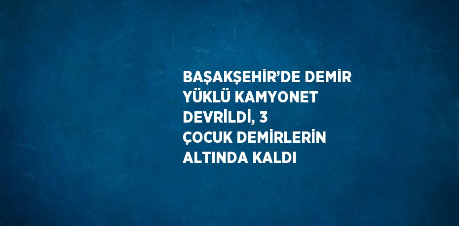 BAŞAKŞEHİR’DE DEMİR YÜKLÜ KAMYONET DEVRİLDİ, 3 ÇOCUK DEMİRLERİN ALTINDA KALDI