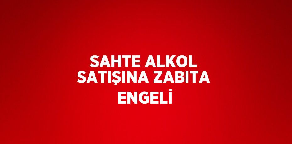 SAHTE ALKOL SATIŞINA ZABITA ENGELİ