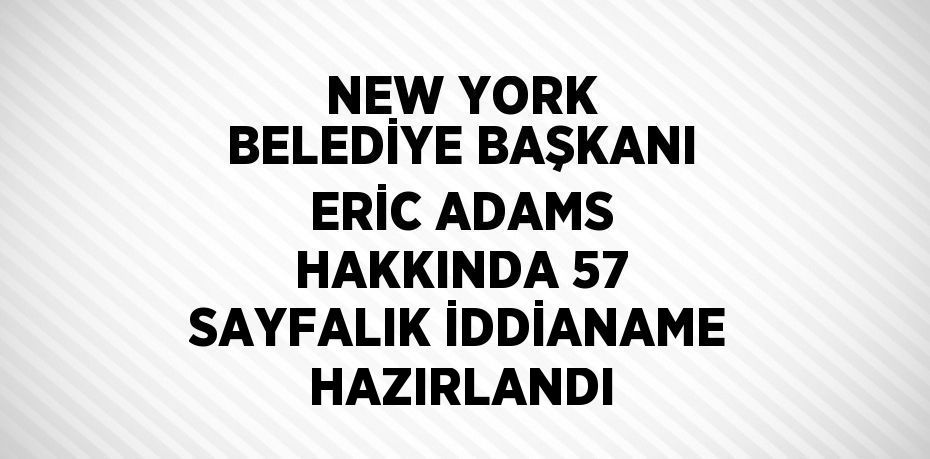 NEW YORK BELEDİYE BAŞKANI ERİC ADAMS HAKKINDA 57 SAYFALIK İDDİANAME HAZIRLANDI