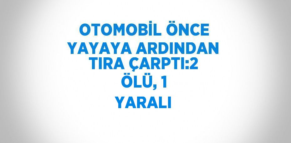 OTOMOBİL ÖNCE YAYAYA ARDINDAN TIRA ÇARPTI:2 ÖLÜ, 1 YARALI