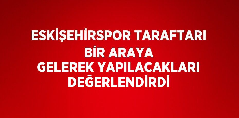 ESKİŞEHİRSPOR TARAFTARI BİR ARAYA GELEREK YAPILACAKLARI DEĞERLENDİRDİ