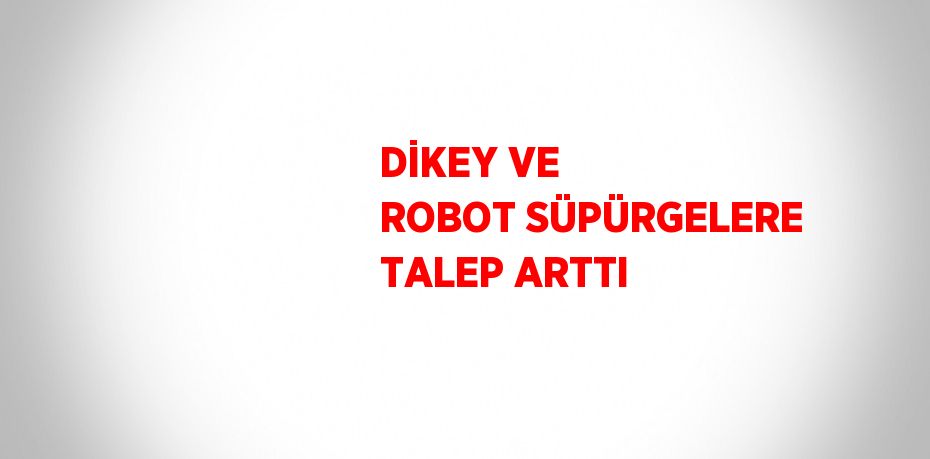 DİKEY VE ROBOT SÜPÜRGELERE TALEP ARTTI