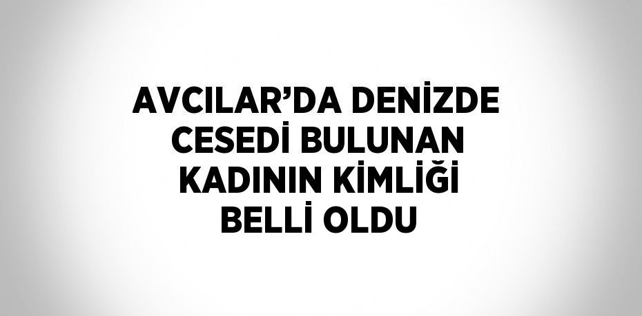 AVCILAR’DA DENİZDE CESEDİ BULUNAN KADININ KİMLİĞİ BELLİ OLDU