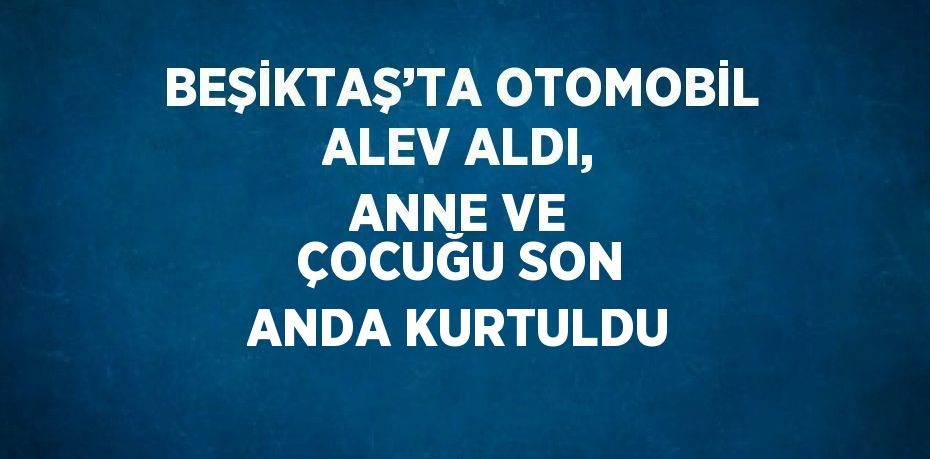 BEŞİKTAŞ’TA OTOMOBİL ALEV ALDI, ANNE VE ÇOCUĞU SON ANDA KURTULDU